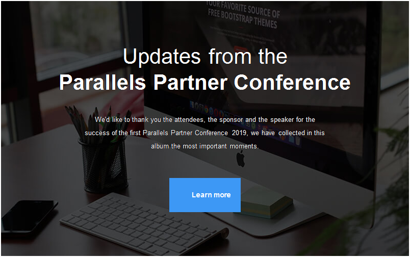 Text Box:  
Updates from the
Parallels Partner Conference
 
We'd like to thank you the attendees, the sponsor and the speaker for the success of the first Parallels Partner Conference 2019, we have collected in this album the most important moments.
 

 
 	 
 	 
 	Learn more
 
 		

	 
 


 



